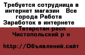 Требуется сотрудница в интернет-магазин - Все города Работа » Заработок в интернете   . Татарстан респ.,Чистопольский р-н